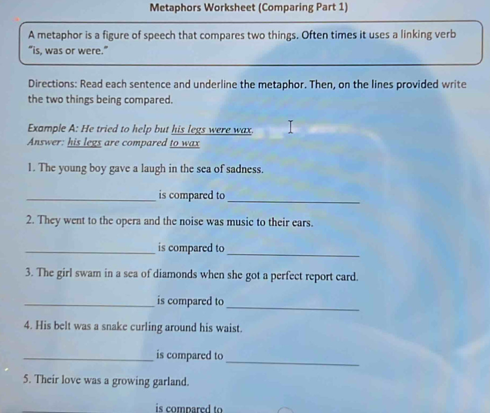 Metaphors Worksheet (Comparing Part 1) 
A metaphor is a figure of speech that compares two things. Often times it uses a linking verb 
“is, was or were.” 
Directions: Read each sentence and underline the metaphor. Then, on the lines provided write 
the two things being compared. 
Example A: He tried to help but his legs were wax. 
Answer: his legs are compared to wax 
1. The young boy gave a laugh in the sea of sadness. 
_is compared to_ 
2. They went to the opera and the noise was music to their ears. 
_is compared to 
_ 
3. The girl swam in a sea of diamonds when she got a perfect report card. 
_is compared to_ 
4. His belt was a snake curling around his waist. 
_ 
_is compared to 
5. Their love was a growing garland. 
is compared to