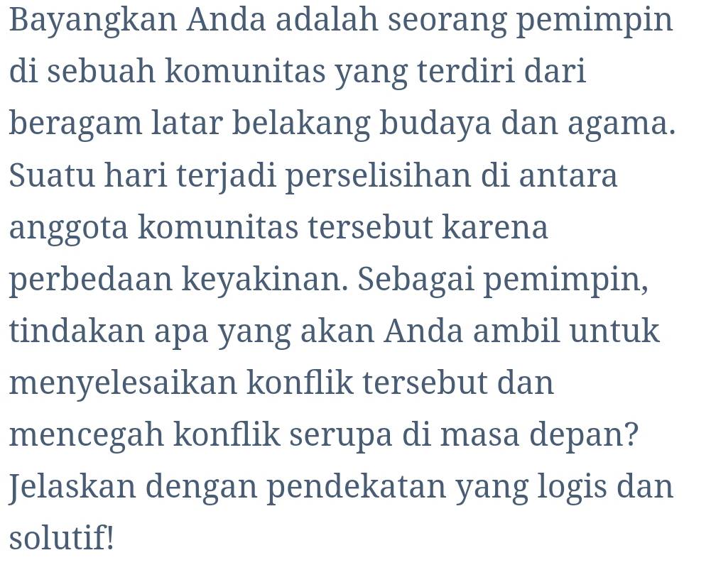 Bayangkan Anda adalah seorang pemimpin 
di sebuah komunitas yang terdiri dari 
beragam latar belakang budaya dan agama. 
Suatu hari terjadi perselisihan di antara 
anggota komunitas tersebut karena 
perbedaan keyakinan. Sebagai pemimpin, 
tindakan apa yang akan Anda ambil untuk 
menyelesaikan konflik tersebut dan 
mencegah konflik serupa di masa depan? 
Jelaskan dengan pendekatan yang logis dan 
solutif!