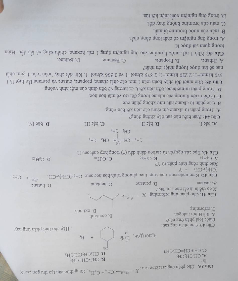 Cho phản ứng cracking sau : Xxrightarrow I°C:x! CH_4+C_3H_6. Công thức cấu tạo thu gọn cliaX
là :
B. CH3-CH=CH_2
A. CH₃CH₂CH₃
D. CH_3CH_2CH_2CH_3
C. CH3-CH=CH-CH3
CH_3
H_3C[CH_2]_5CH_3xrightarrow t  (t°,xt)/p  + □  H_2
Câu 40. Cho phản ứng sau: Hãy cho biết phản ứng này
thuộc loại phản ứng nào?
A. thế H bởi halogen B. crackinh
C. reforming D. oxi hóa
Câu 41: Cho phản ứng reforming: X t^0;xt
X có thể là là cất nào sau đây?
A. hexane B. pentane C. heptane D. butane
Câu 42: Đem undecane cracking theo phương trình hóa học sau: CH_3-[CH_2]9-CH_3 xrightarrow I^0/xtCH_3·
[CH_2]_3-CH_3+Y
Xác định công thức phân tử Y?
A. C₆H14 B. C4H10 C. C_5H_10 D. C_6H_12
Câu 43. Bậc của nguyên tử carbon đánh dấu (*) trong hợp chất sau là
CH_3-CH-CH-CH_2-CH_3
CH_3CH_3
A. bậc I. B. bậc II. C. bậc III. D. bậc IV.
Câu 44: Phát biểu nào sau đây không đúng?
A. Trong phân tử alkane chi chứa các liên kết bền vững.
B. Các phân tử alkane hầu như không phân cực.
C. Ở điều kiện thường các alkane tương đối trơ về mặt hoá học.
D. Trong phân tử methane, bốn liên kết C-H hướng về bốn đỉnh của một hình vuông.
Câu 45: Cho nhiệt đốt cháy hoàn toàn 1 mol các chất ethane, propane, butane và pentane lần lượt là 1
570 kJmol−1; 2 220 kJmol−1; 2 875 kJmol−1 và 3 536 kJmol−1. Khi đốt cháy hoàn toàn 1 gam chất
nào sẽ thu được lượng nhiệt lớn nhất?
A. Ethane. B. Propane. C. Pentane. D. Butane.
*  Câu 46: Nhỏ 1 mL nước bromine vào ống nghiệm đựng 1 mL hexane, chiếu sáng và lắc đều. Hiện
tượng quan sát được là
A. trong ống nghiệm có chất lỏng đồng nhất.
B. màu của nước bromine bị mất.
C. màu của bromine không thay đổi.
D. trong ổng nghiệm xuất hiện kết tủa.