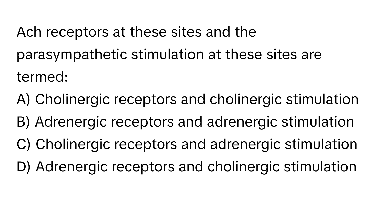 Ach receptors at these sites and the parasympathetic stimulation at these sites are termed:

A) Cholinergic receptors and cholinergic stimulation
B) Adrenergic receptors and adrenergic stimulation
C) Cholinergic receptors and adrenergic stimulation
D) Adrenergic receptors and cholinergic stimulation