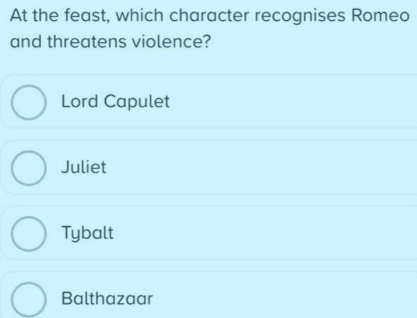 At the feast, which character recognises Romeo
and threatens violence?
Lord Capulet
Juliet
Tybalt
Balthazaar