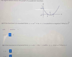 The hgure below shows the graph of a quadratic function 
(a) If the function is in standard form y=ax^2+bx+c is a positive or negative? What is 
an positive
c= 11
(b) if the function is in factored form r=a(x-r)(x-r) with r ≤ x, what ir?What is s ? 
, ,