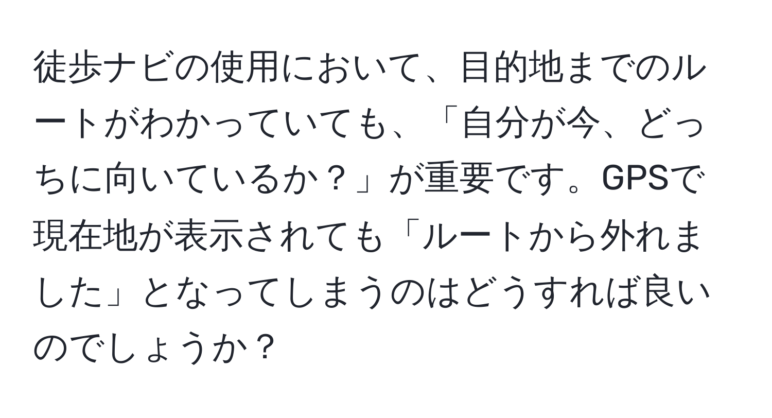 徒歩ナビの使用において、目的地までのルートがわかっていても、「自分が今、どっちに向いているか？」が重要です。GPSで現在地が表示されても「ルートから外れました」となってしまうのはどうすれば良いのでしょうか？