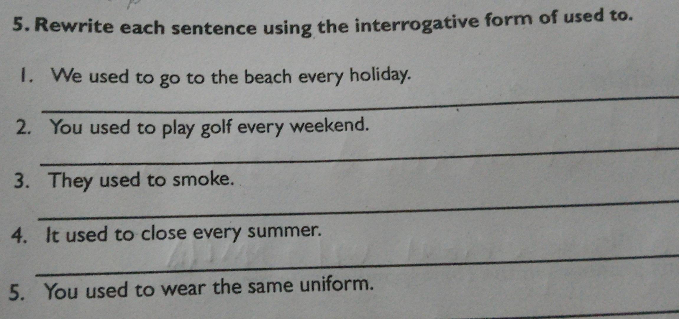 Rewrite each sentence using the interrogative form of used to. 
_ 
I. We used to go to the beach every holiday. 
_ 
2. You used to play golf every weekend. 
_ 
3. They used to smoke. 
4. It used to close every summer. 
_ 
5. You used to wear the same uniform. 
_