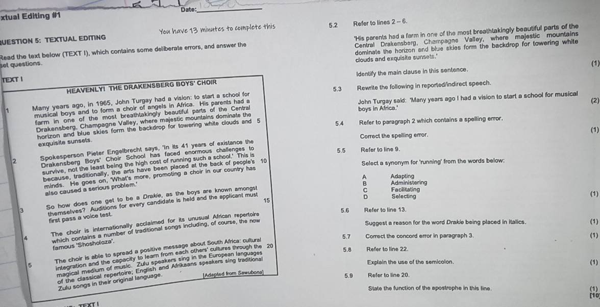 xtual Editing #1 Date:
_
QUESTION 5: TEXTUAL EDITING You have 13 minutes to complete this 5.2 Refer to lines 2 -- 6.
Read the text below (TEXT I), which contains some deliberate errors, and answer the 'His parents had a farm in one of the most breathtakingly beautiful parts of the
dominate the horizon and blue skies form the backdrop for towering white
set questions. Central Drakensberg, Champagne Valley, where majestic mountains
clouds and exquisite sunsets.'
(1)
TEXT I
HEAVENLY! THE DRAKENSBERG BOYS' CHOIR Identify the main clause in this sentence.
5.3 Rewrite the following in reported/indirect speech.
1 Many years ago, in 1965, John Turgay had a vision: to start a school for
musical boys and to form a choir of angels in Africa. His parents had a John Turgay said: 'Many years ago I had a vision to start a school for musical (2)
farm in one of the most breathtakingly beautiful parts of the Central boys in Africa.'
Drakensberg, Champagne Valley, where majestic mountains dominate the
horizon and blue skies form the backdrop for towering white clouds and 5 5.4 Refer to paragraph 2 which contains a spelling error.
(1)
Correct the spelling error.
exquisile sunsels.
2 Spokesperson Pieter Engelbrecht says, 'In its 41 years of existance the
Drakensberg Boys' Choir School has faced enormous challenges to
5.5 Refer to line 9.
survive, not the least being the high cost of running such a school.' This is
because, traditionally, the arts have been placed at the back of people's 10
Select a synonym for 'running' from the words below:
A Adapting
minds. He goes on, 'What's more, promoting a choir in our country has
also caused a serious problem.'
3 So how does one get to be a Drakie, as the boys are known amongst
C Facilitating
15
D Selecting (1)
themselves? Auditions for every candidate is held and the applicant must B Administering
5.6 Refer to line 13.
first pass a voice test.
4 The choir is internationally acclaimed for its unusual African repertoire
which contains a number of traditional songs including, of course, the now
Suggest a reason for the word Drakie being placed in italics.
(1)
5.7 Correct the concord error in paragraph 3. (1)
famous 'Shosholoza'.
5.8 Refer to line 22.
5 The choir is able to spread a positive message about South Africa: cultural
integration and the capacity to learn from each others' cultures through the 20
Explain the use of the semicolon. (1)
magical medium of music. Zulu speakers sing in the European languages
of the classical repertoire; English and Afrikaans speakers sing traditional
Zulu songs in their original language. [Adapled from Sawubona]
5.9 Refer to line 20.
State the function of the apostrophe in this line. (1)
[10]
TXT