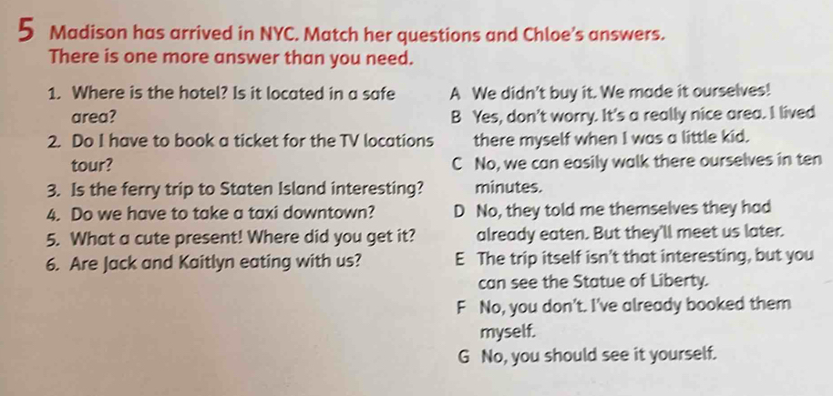 Madison has arrived in NYC. Match her questions and Chloe’s answers.
There is one more answer than you need.
1. Where is the hotel? Is it located in a safe A We didn't buy it. We made it ourselves!
area? B Yes, don't worry. It's a really nice area. I lived
2. Do I have to book a ticket for the TV locations there myself when I was a little kid.
tour? C No, we can easily walk there ourselves in ten
3. Is the ferry trip to Staten Island interesting? minutes.
4. Do we have to take a taxi downtown? D No, they told me themselves they had
5. What a cute present! Where did you get it? already eaten. But they'll meet us later.
6. Are Jack and Kaitlyn eating with us? E The trip itself isn't that interesting, but you
can see the Statue of Liberty.
F No, you don't. I've already booked them
myself.
G No, you should see it yourself.