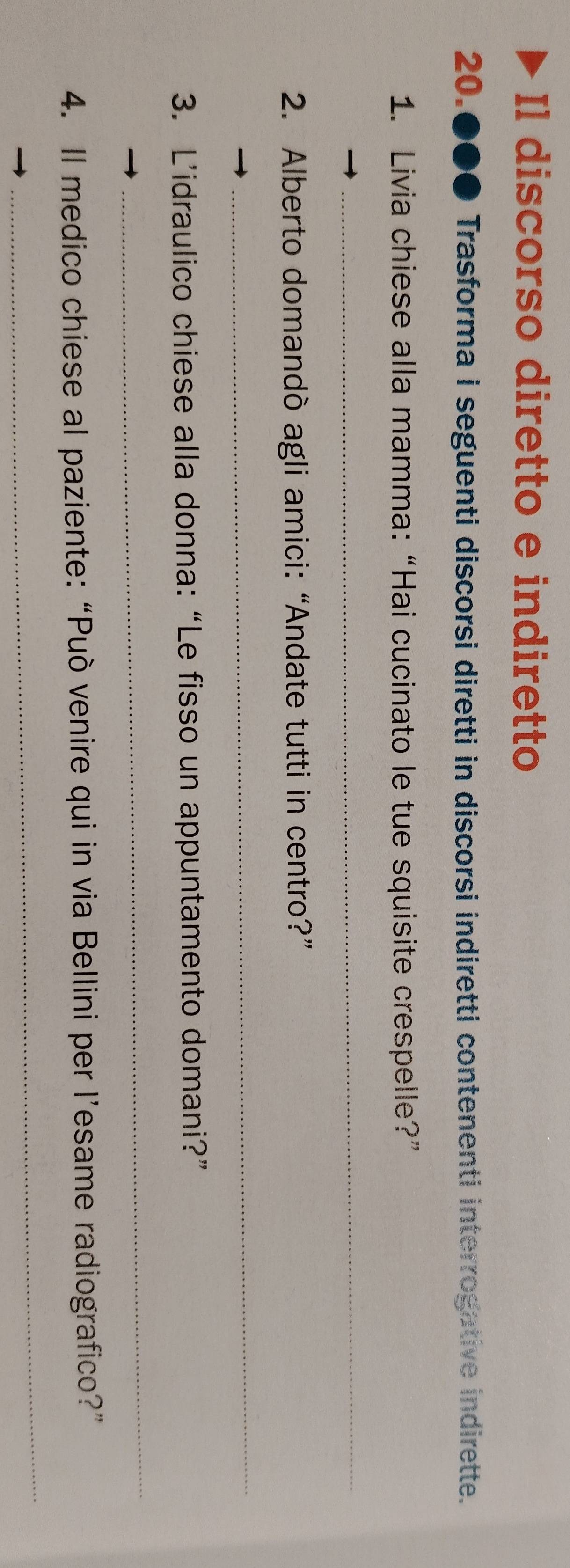 Il discorso diretto e indiretto 
20. ● Trasforma i seguenti discorsi diretti in discorsi indiretti contenenti interrogative indirette. 
1. Livia chiese alla mamma:“Hai cucinato le tue squisite crespelle?” 
_ 
2. Alberto domandò agli amici:“Andate tutti in centro?” 
_ 
3. L’idraulico chiese alla donna: “Le fisso un appuntamento domani?” 
_ 
4. Il medico chiese al paziente: “Può venire qui in via Bellini per l’esame radiografico?” 
_