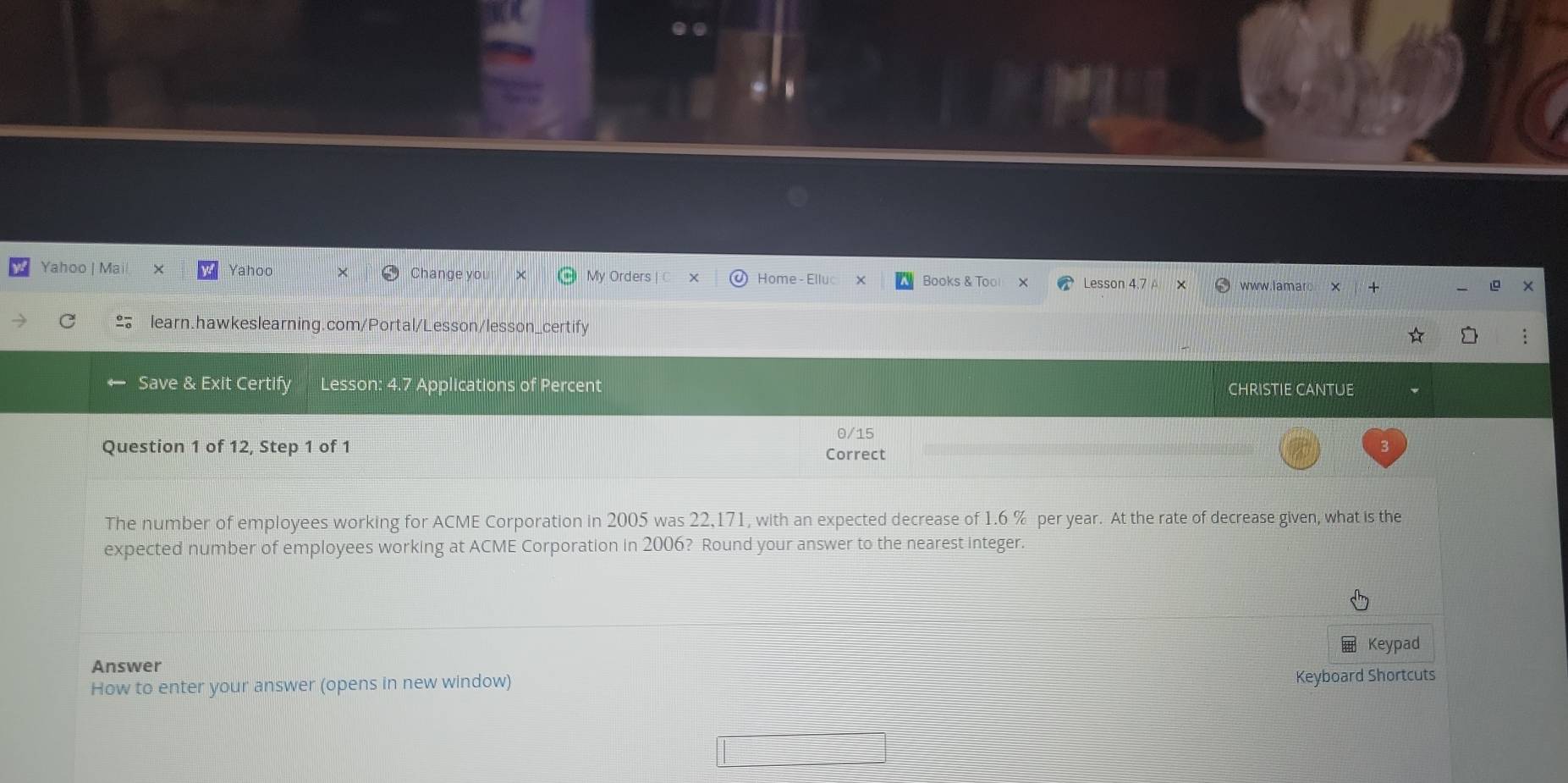 Yahoo | Mail × Yahoo Change you My Orders | C Home - Elluc Books & Too Lesson 4.7 www.lamarc 
* 
₹learn.hawkeslearning.com/Portal/Lesson/lesson_certify : 
Save & Exit Certify Lesson: 4.7 Applications of Percent CHRISTIE CANTUE 
0/15 
Question 1 of 12, Step 1 of 1 Correct 
The number of employees working for ACME Corporation in 2005 was 22,171, with an expected decrease of 1.6 % per year. At the rate of decrease given, what is the 
expected number of employees working at ACME Corporation in 2006? Round your answer to the nearest integer 
Keypad 
Answer 
How to enter your answer (opens in new window) Keyboard Shortcuts