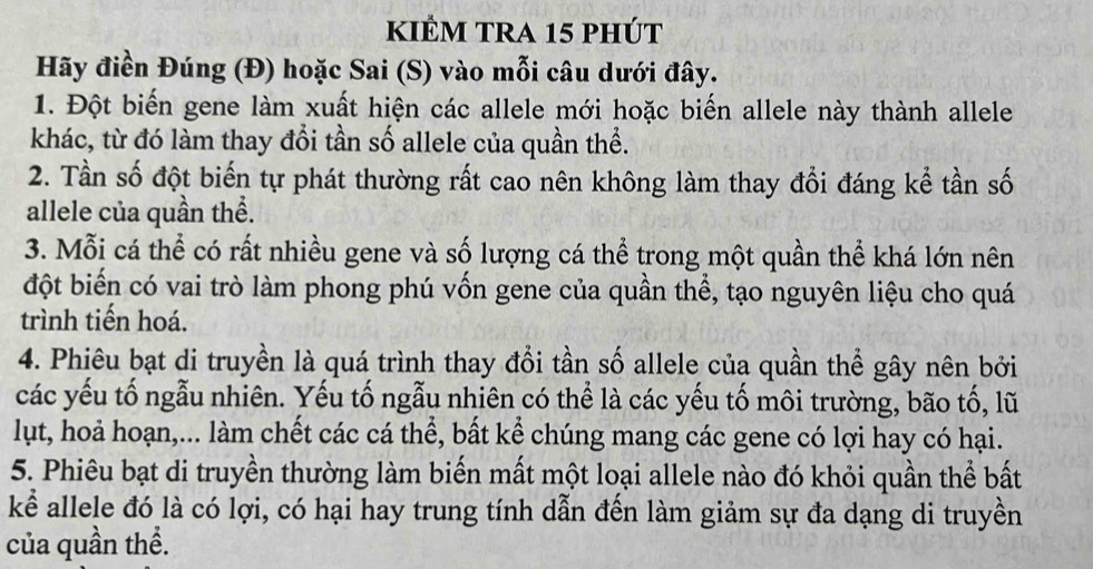 kiÊM tRA 15 phút 
Hãy điền Đúng (Đ) hoặc Sai (S) vào mỗi câu dưới đây. 
1. Đột biến gene làm xuất hiện các allele mới hoặc biến allele này thành allele 
khác, từ đó làm thay đổi tần số allele của quần thể. 
2. Tần số đột biến tự phát thường rất cao nên không làm thay đổi đáng kể tần số 
allele của quần thể. 
3. Mỗi cá thể có rất nhiều gene và số lượng cá thể trong một quần thể khá lớn nên 
đột biển có vai trò làm phong phú vốn gene của quần thể, tạo nguyên liệu cho quá 
trình tiến hoá. 
4. Phiêu bạt di truyền là quá trình thay đổi tần số allele của quần thể gây nên bởi 
các yếu tố ngẫu nhiên. Yếu tố ngẫu nhiên có thể là các yếu tố môi trường, bão tố, lũ 
lụt, hoả hoạn,... làm chết các cá thể, bất kể chúng mang các gene có lợi hay có hại. 
5. Phiêu bạt di truyền thường làm biến mất một loại allele nào đó khỏi quần thể bất 
kể allele đó là có lợi, có hại hay trung tính dẫn đến làm giảm sự đa dạng di truyền 
của quần thể.