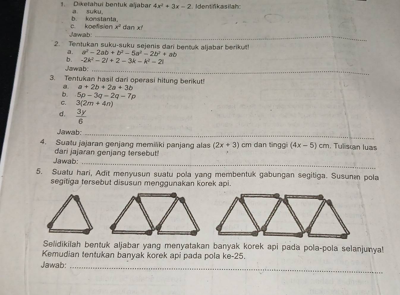 Diketahui bentuk aljabar 4x^2+3x-2. Identifikasilah: 
a. suku, 
b. konstanta, 
c. koefisien x^2 dan x! 
Jawab:_ 
2. Tentukan suku-suku sejenis dari bentuk aljabar berikut! 
a. a^2-2ab+b^2-5a^2-2b^2+ab
b. -2k^2-2l+2-3k-k^2-2l
Jawab:_ 
3. Tentukan hasil dari operasi hitung berikut! 
a. a+2b+2a+3b
b. 5p-3q-2q-7p
C. 3(2m+4n)
d.  3y/6 
Jawab:_ 
4. Suatu jajaran genjang memiliki panjang alas (2x+3) cm dan tinggi (4x-5)cm. Tulisan luas 
dari jajaran genjang tersebut! 
Jawab:_ 
5. Suatu hari, Adit menyusun suatu pola yang membentuk gabungan segitiga. Susunán pola 
segitiga tersebut disusun menggunakan korek api. 
Selidikilah bentuk aljabar yang menyatakan banyak korek api pada pola-pola selanjunya! 
Kemudian tentukan banyak korek api pada pola ke -25. 
Jawab:_