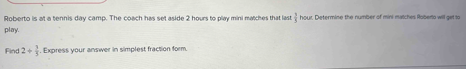 Roberto is at a tennis day camp. The coach has set aside 2 hours to play mini matches that last  3/5  hour. Determine the number of mini matches Roberto will get to 
play. 
Find 2/  3/5 . Express your answer in simplest fraction form.