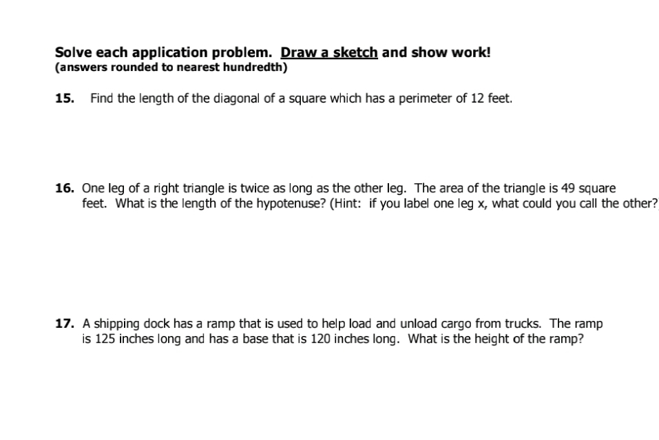 Solve each application problem. Draw a sketch and show work! 
(answers rounded to nearest hundredth) 
15. Find the length of the diagonal of a square which has a perimeter of 12 feet. 
16. One leg of a right triangle is twice as long as the other leg. The area of the triangle is 49 square
feet. What is the length of the hypotenuse? (Hint: if you label one leg x, what could you call the other? 
17. A shipping dock has a ramp that is used to help load and unload cargo from trucks. The ramp 
is 125 inches long and has a base that is 120 inches long. What is the height of the ramp?