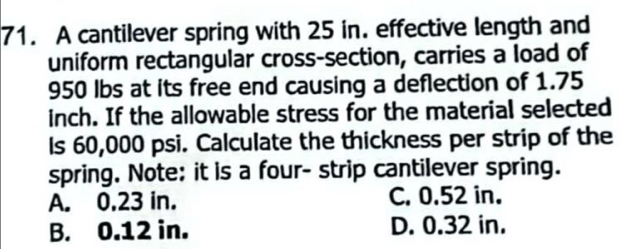 A cantilever spring with 25 in. effective length and
uniform rectangular cross-section, carries a load of
950 lbs at its free end causing a deflection of 1.75
inch. If the allowable stress for the material selected
Is 60,000 psi. Calculate the thickness per strip of the
spring. Note: it is a four- strip cantilever spring.
A. 0.23 in. C. 0.52 in.
B. 0.12 in. D. 0.32 in.