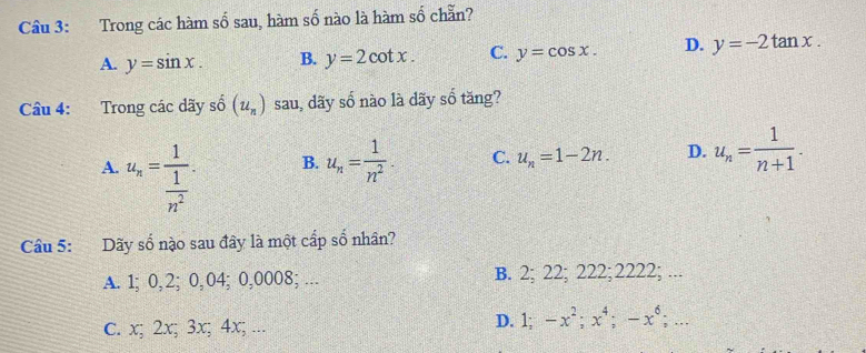 Trong các hàm số sau, hàm số nào là hàm số chẵn?
A. y=sin x. B. y=2cot x. C. y=cos x. D. y=-2tan x. 
Câu 4: Trong các dãy số (u_n) sau, dãy số nào là dãy số tăng?
A. u_n=frac 1 1/n^2 .
B. u_n= 1/n^2 . C. u_n=1-2n. D. u_n= 1/n+1 . 
Câu 5: Dãy số nào sau đây là một cấp số nhân?
A. 1; 0, 2; 0,04; 0,0008; … B. 2; 22; 222; 2222; ...
c. x; 2x; 3x; 4x; ... D. 1; -x^2; x^4; -x^6;...