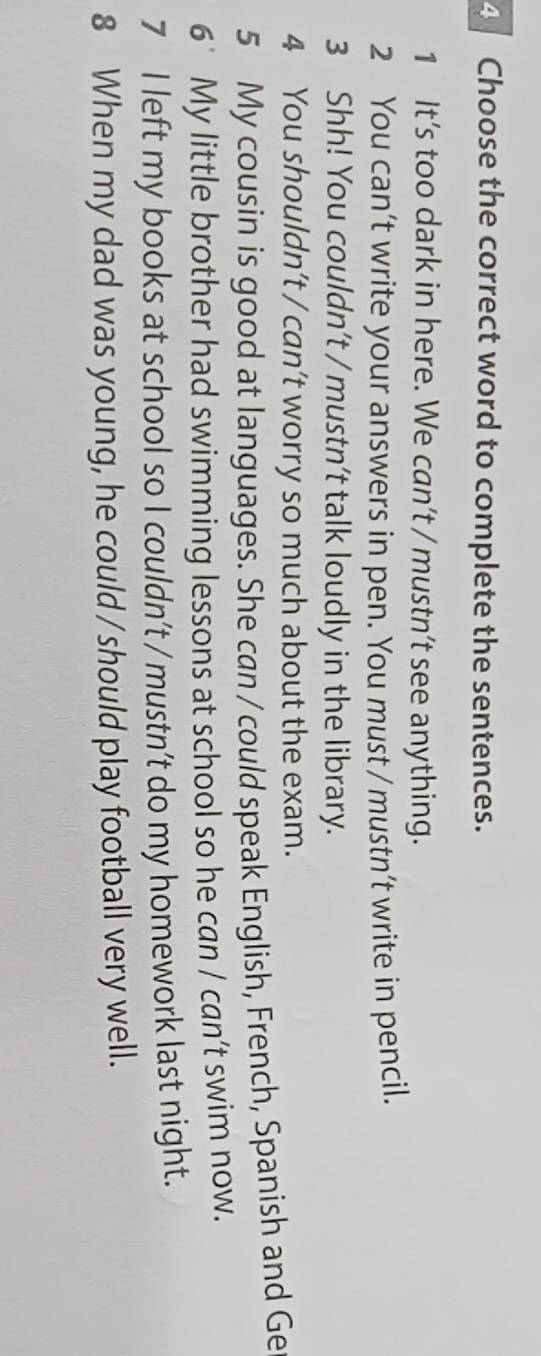 Choose the correct word to complete the sentences. 
1 It’s too dark in here. We can’t / mustn’t see anything. 
2 You can’t write your answers in pen. You must / mustn’t write in pencil. 
3 Shh! You couldn’t / mustn’t talk loudly in the library. 
4 You shouldn’t / can’t worry so much about the exam. 
5 My cousin is good at languages. She can / could speak English, French, Spanish and Ge 
6 My little brother had swimming lessons at school so he can / can’t swim now. 
7 I left my books at school so I couldn’t / mustn’t do my homework last night. 
8 When my dad was young, he could / should play football very well.