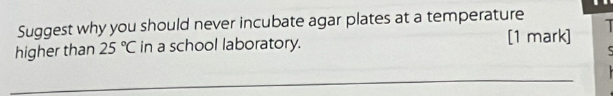 Suggest why you should never incubate agar plates at a temperature 
[1 mark] 1 
higher than 25°C in a school laboratory. 
_