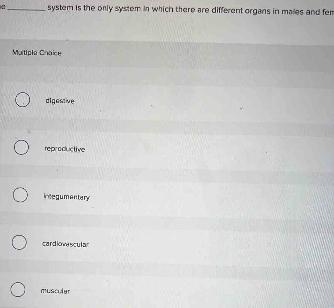 system is the only system in which there are different organs in males and fen
Multiple Choice
digestive
reproductive
integumentary
cardiovascular
muscular