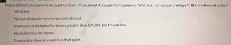 Video (Which investment Account to Open - Investment Accounts For Beginners) - What is a disadvantage of using a 401 (k) for retirement savings?
All listed
No tax deduction on money contributed
Insurance is included for losses greater than $25,000 per transaction
No deduction for lossés
Transaction fees are used to offset gains