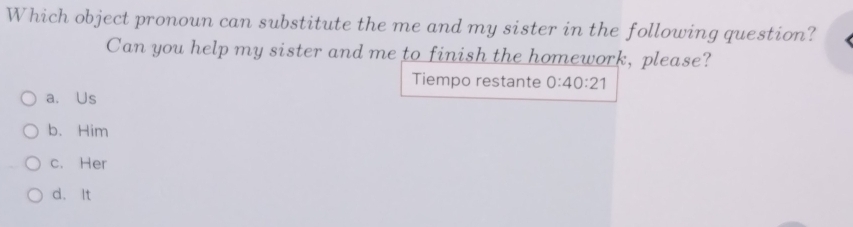 Which object pronoun can substitute the me and my sister in the following question?
Can you help my sister and me to finish the homework, please?
Tiempo restante 0:40:21
a. Us
b. Him
c. Her
d. It