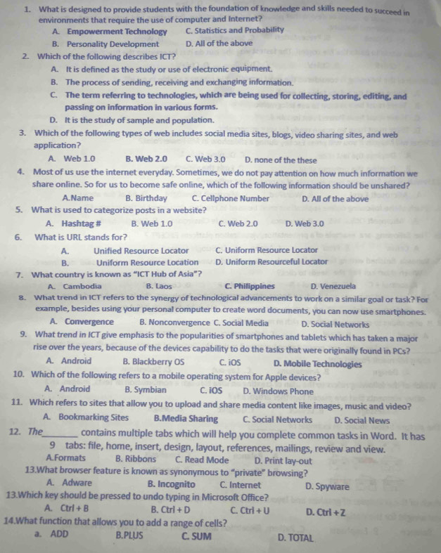 What is designed to provide students with the foundation of knowledge and skills needed to succeed in
environments that require the use of computer and Internet?
A. Empowerment Technology C. Statistics and Probability
B. Personality Development D. All of the above
2. Which of the following describes ICT?
A. It is defined as the study or use of electronic equipment.
B. The process of sending, receiving and exchanging information.
C. The term referring to technologies, which are being used for collecting, storing, editing, and
passing on information in various forms.
D. It is the study of sample and population.
3. Which of the following types of web includes social media sites, blogs, video sharing sites, and web
application?
A. Web 1.0 B. Web 2.0 C. Web 3.0 D. none of the these
4. Most of us use the internet everyday. Sometimes, we do not pay attention on how much information we
share online. So for us to become safe online, which of the following information should be unshared?
A.Name B. Birthday C. Cellphone Number D. All of the above
5. What is used to categorize posts in a website?
A. Hashtag # B. Web 1.0 C. Web 2.0 D. Web 3.0
6. What is URL stands for?
A. Unified Resource Locator C. Uniform Resource Locator
B. Uniform Resource Location D. Uniform Resourceful Locator
7. What country is known as “ICT Hub of Asia”?
A. Cambodia B. Laos C. Philippines D. Venezuela
8. What trend in ICT refers to the synergy of technological advancements to work on a similar goal or task? For
example, besides using your personal computer to create word documents, you can now use smartphones.
A. Convergence B. Nonconvergence C. Social Media D. Social Networks
9. What trend in ICT give emphasis to the popularities of smartphones and tablets which has taken a major
rise over the years, because of the devices capability to do the tasks that were originally found in PCs?
A. Android B. Blackberry OS C. iOS D. Mobile Technologies
10. Which of the following refers to a mobile operating system for Apple devices?
A. Android B. Symbian C. iOS D. Windows Phone
11. Which refers to sites that allow you to upload and share media content like images, music and video?
A. Bookmarking Sites B.Media Sharing C. Social Networks D. Social News
12. The_ contains multiple tabs which will help you complete common tasks in Word. It has
9 tabs: file, home, insert, design, layout, references, mailings, review and view.
A.Formats B. Ribbons C. Read Mode D. Print lay-out
13.What browser feature is known as synonymous to “private” browsing?
A. Adware B. Incognito C. Internet D. Spyware
13.Which key should be pressed to undo typing in Microsoft Office?
A. Ctrl+B B. Ctrl+D C. Ctrl+U D. Ctrl+Z
14.What function that allows you to add a range of cells?
a. ADD B.PLUS C. SUM D. TOTAL