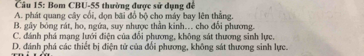 Bom CBU- 55 thường được sử dụng đế
A. phát quang cây cối, dọn bãi đổ bộ cho máy bay lên thẳng.
B. gây bỏng rát, ho, ngứa, suy nhược thần kinh.. cho đối phương.
C. đánh phá mạng lưới điện của đối phương, không sát thương sinh lực.
D. đánh phá các thiết bị điện tử của đối phương, không sát thương sinh lực.