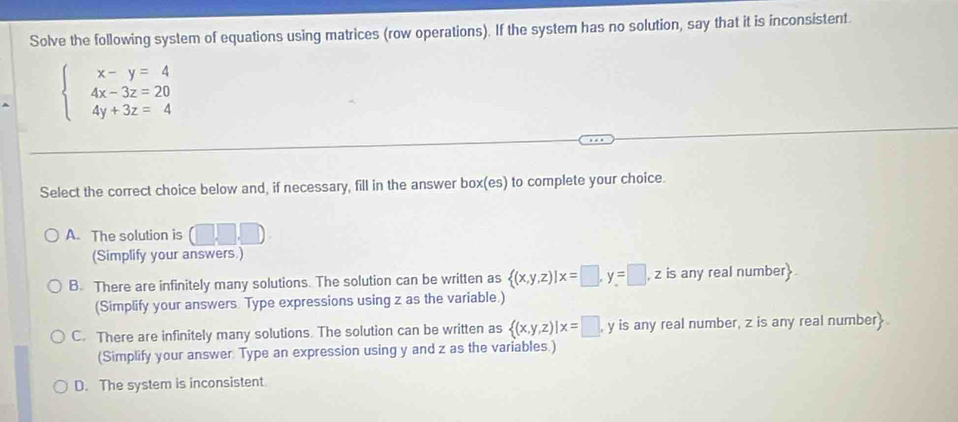 Solve the following system of equations using matrices (row operations). If the system has no solution, say that it is inconsistent
beginarrayl x-y=4 4x-3z=20 4y+3z=4endarray.
Select the correct choice below and, if necessary, fill in the answer box(es) to complete your choice.
A. The solution is □ ,□ ,□
(Simplify your answers.)
B. There are infinitely many solutions. The solution can be written as  (x,y,z)|x=□ , y=□ ,z , z is any real number
(Simplify your answers. Type expressions using z as the variable.)
C. There are infinitely many solutions. The solution can be written as  (x,y,z)|x=□ ,y y is any real number, z is any real number
(Simplify your answer Type an expression using y and z as the variables.)
D. The system is inconsistent.