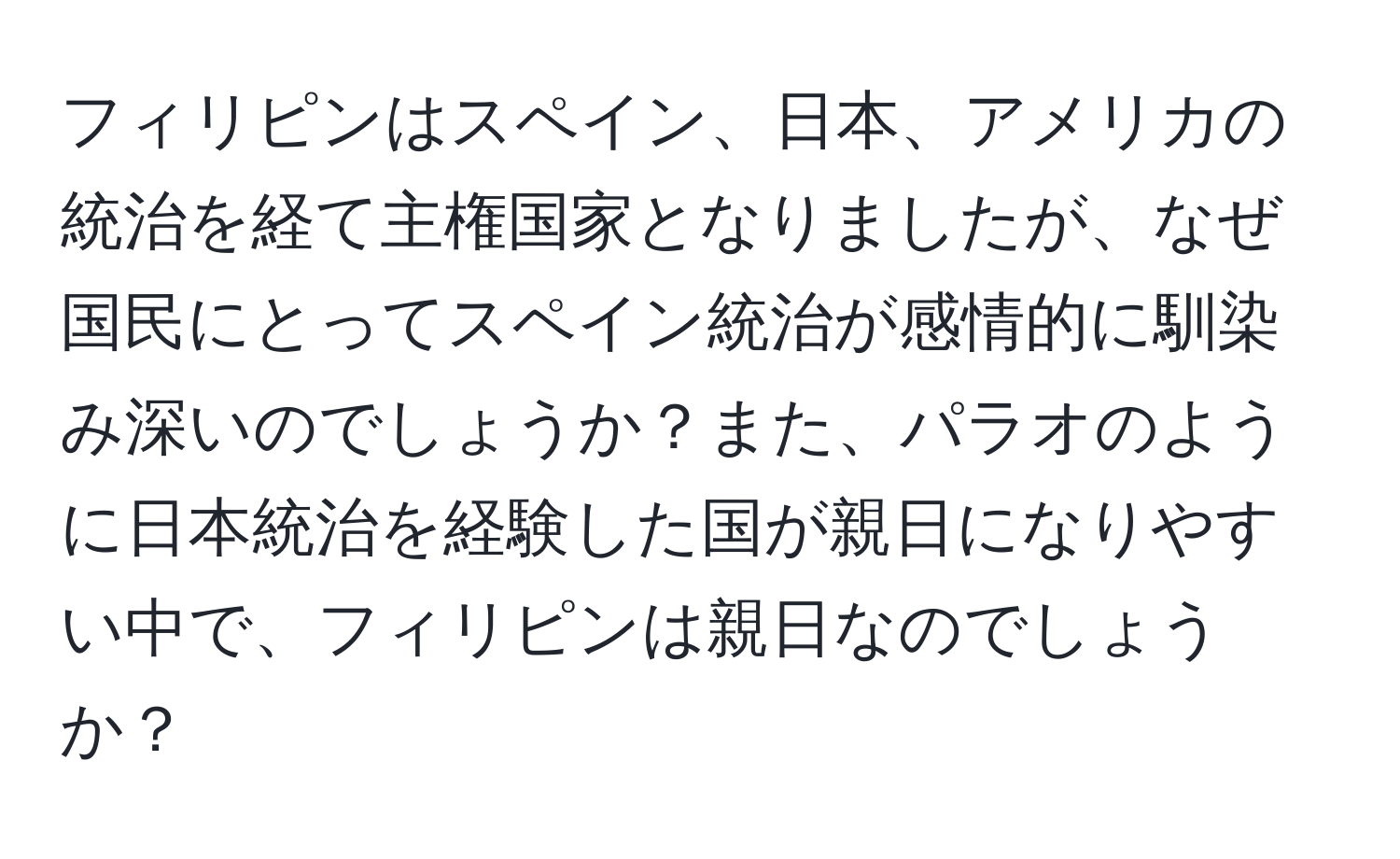 フィリピンはスペイン、日本、アメリカの統治を経て主権国家となりましたが、なぜ国民にとってスペイン統治が感情的に馴染み深いのでしょうか？また、パラオのように日本統治を経験した国が親日になりやすい中で、フィリピンは親日なのでしょうか？