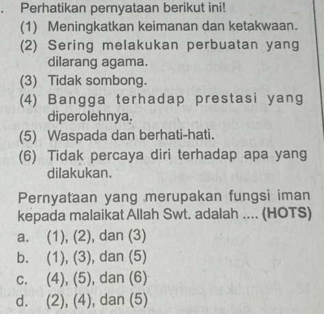 Perhatikan pernyataan berikut ini!
(1) Meningkatkan keimanan dan ketakwaan.
(2) Sering melakukan perbuatan yang
dilarang agama.
(3) Tidak sombong.
(4) Bangga terhadap prestasi yang
diperolehnya.
(5) Waspada dan berhati-hati.
(6) Tidak percaya diri terhadap apa yang
dilakukan.
Pernyataan yang merupakan fungsi iman
kepada malaikat Allah Swt. adalah .... (HOTS)
a. (1), (2), dan (3)
b. (1), (3) , dan (5)
c. (4), (5) , dan (6)
d. (2), (4), dan (5)