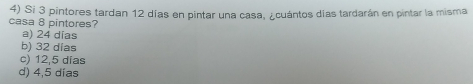 Si 3 pintores tardan 12 días en pintar una casa, ¿cuántos días tardarán en pintar la misma
casa 8 pintores?
a) 24 días
b) 32 días
c) 12,5 días
d) 4,5 días