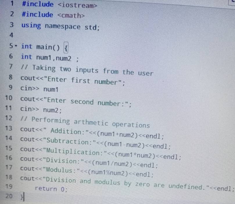 1 #include
2 #include
3 using namespace std; 
4 
5• int main() ` 
6 int num1, num2; 
7 // Taking two inputs from the user 
8 cout<<"Enter first number"; 
9 cin>> num1 
10 cout<<"Enter second number:"; 
11 cin>> num2; 
12 // Performing arthmetic operations 
13 cout<<" Addition:"<<(num1 +num2)<<end1; 
14 cout<<"Subtraction:"<<(num1-num2) <<end] 
15 cout<<"Multiplication:" <<e D∩ 1; 
16 cout<<"Division:" <<endl; 
17 cout<<"Modulus:"<<(num1num2)<<endl; 
18 cout<<"Division and modulus by zero are undefined."<<endl; 
19 return 0; 
20