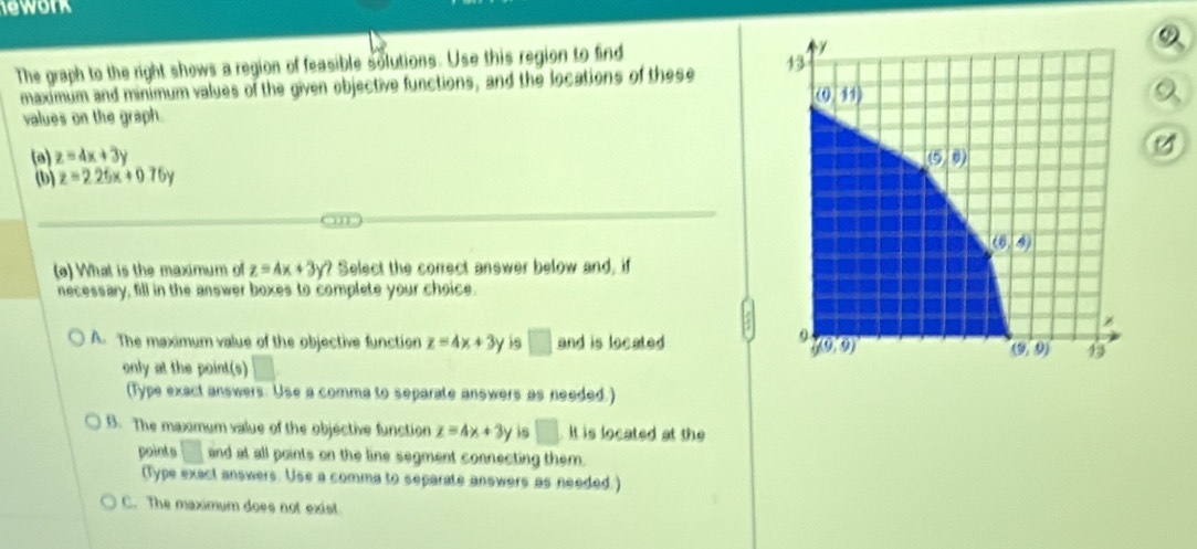 ework
The graph to the right shows a region of feasible solutions. Use this region to find
maximum and minimum values of the given objective functions, and the locations of these 13
(0,11)
a
values on the graph.
(a) z=4x+3y (5,6)
(b) z=2.26x+0.76y
(6,4)
(a) What is the maximum of z=Ax+3y? Select the correct answer below and, if
necessary, fill in the answer boxes to complete your choice.
z
A. The maximum value of the objective function z=4x+3y is □ and is located
0
g(9,9)
(9,9) 13
only at the point(s)
(Type exact answers. Use a comma to separate answers as needed.)
B. The maxmum value of the objective function z=4x+3y is □ It is located at the
points □ and at all points on the line segment connecting them.
(Type exact answers. Use a comma to separate answers as needed.)
C. The maximum does not exist