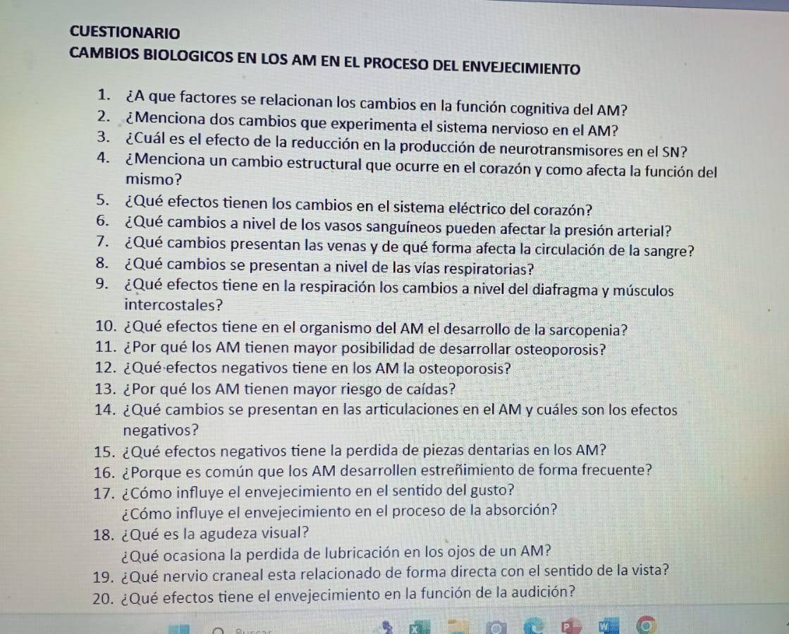 CUESTIONARIO
CAMBIOS BIOLOGICOS EN LOS AM EN EL PROCESO DEL ENVEJECIMIENTO
1. ¿A que factores se relacionan los cambios en la función cognitiva del AM?
2. ¿Menciona dos cambios que experimenta el sistema nervioso en el AM?
3. ¿Cuál es el efecto de la reducción en la producción de neurotransmisores en el SN?
4. ¿Menciona un cambio estructural que ocurre en el corazón y como afecta la función del
mismo?
5.  ¿Qué efectos tienen los cambios en el sistema eléctrico del corazón?
6. ¿Qué cambios a nivel de los vasos sanguíneos pueden afectar la presión arterial?
7. ¿Qué cambios presentan las venas y de qué forma afecta la circulación de la sangre?
8. ¿Qué cambios se presentan a nivel de las vías respiratorias?
9. ¿Qué efectos tiene en la respiración los cambios a nivel del diafragma y músculos
intercostales?
10. ¿Qué efectos tiene en el organismo del AM el desarrollo de la sarcopenia?
11. ¿Por qué los AM tienen mayor posibilidad de desarrollar osteoporosis?
12. ¿Qué efectos negativos tiene en los AM la osteoporosis?
13. ¿Por qué los AM tienen mayor riesgo de caídas?
14. ¿Qué cambios se presentan en las articulaciones en el AM y cuáles son los efectos
negativos?
15. ¿Qué efectos negativos tiene la perdida de piezas dentarias en los AM?
16. ¿Porque es común que los AM desarrollen estreñimiento de forma frecuente?
17. ¿Cómo influye el envejecimiento en el sentido del gusto?
¿Cómo influye el envejecimiento en el proceso de la absorción?
18. ¿Qué es la agudeza visual?
¿Qué ocasiona la perdida de lubricación en los ojos de un AM?
19. ¿Qué nervio craneal esta relacionado de forma directa con el sentido de la vista?
20. ¿Qué efectos tiene el envejecimiento en la función de la audición?