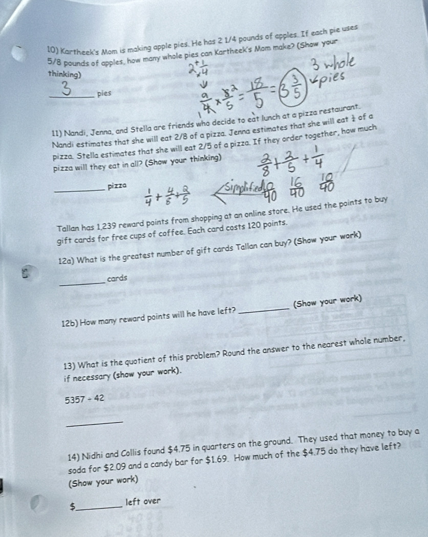 Kartheek's Mom is making apple pies. He has 2 1/4 pounds of apples. If each pie uses
5/8 pounds of apples, how many whole pies can Kartheek's Mom make? (Show your 
thinking) 
_pies 
11) Nandi, Jenna, and Stella are friends who decide to eat lunch at a pizza restaurant. of a 
Nandi estimates that she will eat 2/8 of a pizza. Jenna estimates that she will eat  1/4 
pizza. Stella estimates that she will eat 2/5 of a pizza. If they order together, how much 
pizza will they eat in all? (Show your thinking) 
_pizza 
Tallan has 1,239 reward points from shopping at an online store. He used the points to buy 
gift cards for free cups of coffee. Each card costs 120 points. 
12a) What is the greatest number of gift cards Tallan can buy? (Show your work) 
_ 
cards 
12b) How many reward points will he have left? _(Show your work) 
13) What is the quotient of this problem? Round the answer to the nearest whole number, 
if necessary (show your work).
5357/ 42
_ 
14) Nidhi and Collis found $4.75 in quarters on the ground. They used that money to buy a 
soda for $2.09 and a candy bar for $1.69. How much of the $4.75 do they have left? 
(Show your work) 
5_ left over