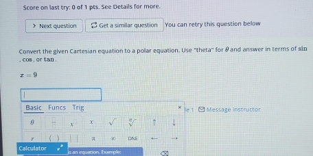 Score on last try: 0 of 1 pts. See Details for more. 
> Next question Get a simillar question You can retry this question below 
Convert the given Cartesian equation to a polar equation. Use "theta'' for θ and answer in terms of sin
, cos , or tan.
z=9
Basic Funcs Trig le 1 - Message instructor
θ x X ↑ 
r ( π ∞ DNE 
Calculator is an equation. Exemple; <