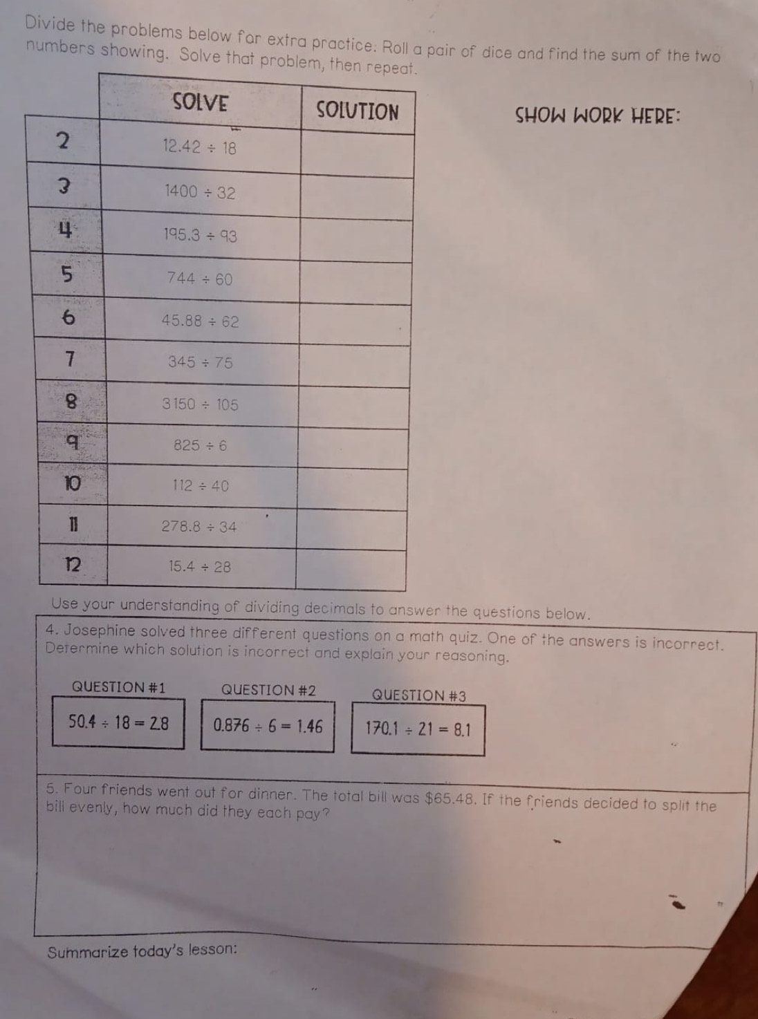 Divide the problems below for extra practice: Roll a pair of dice and find the sum of the two
numbers showing. 
SHOW WORK HERE:
als to answer the questions below.
4. Josephine solved three different questions on a math quiz. One of the answers is incorrect.
Determine which solution is incorrect and explain your reasoning.
QUESTION #1 QUESTION #2 QUESTION #3
50.4/ 18=2.8 0.876/ 6=1.46 170.1/ 21=8.1
5. Four friends went out for dinner. The total bill was $65.48. If the friends decided to split the
bill evenly, how much did they each pay?
Summarize today's lesson: