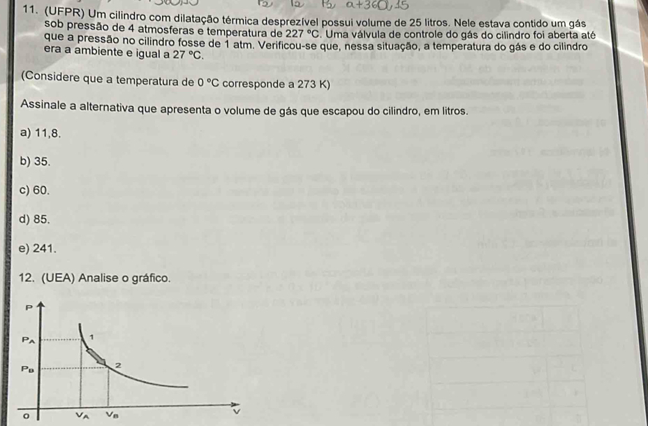 (UFPR) Um cilindro com dilatação térmica desprezível possui volume de 25 litros. Nele estava contido um gás
sob pressão de 4 atmosferas e temperatura de 227°C. Uma válvula de controle do gás do cilindro foi aberta até
que a pressão no cilindro fosse de 1 atm. Verificou-se que, nessa situação, a temperatura do gás e do cilindro
era a ambiente e igual a 27°C. 
(Considere que a temperatura de 0°C corresponde a 273 K)
Assinale a alternativa que apresenta o volume de gás que escapou do cilindro, em litros.
a) 11,8.
b) 35.
c) 60.
d) 85.
e) 241.
12. (UEA) Analise o gráfico.