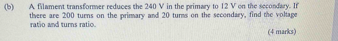 A filament transformer reduces the 240 V in the primary to 12 V on the secondary. If 
there are 200 turns on the primary and 20 turns on the secondary, find the voltage 
ratio and turns ratio. 
(4 marks)