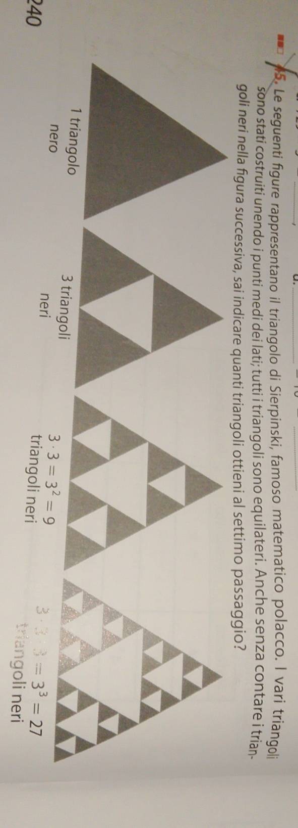 Le seguenti figure rappresentano il triangolo di Sierpinski, famoso matematico polacco. l vari triangoli 
sono stati costruiti unendo i punti medi dei lati; tutti i triangoli sono equilateri. Anche senza contare i trian 
goli neri nella figura successiva, sai indicare quanti triangoli ottieni al settimo passaggio? 
nero neri
3· 3=3^2=9
240 triangoli neri
3· 3· 3=3^3=27
triangoli neri