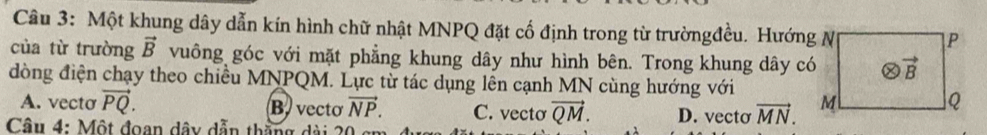 Một khung dây dẫn kín hình chữ nhật MNPQ đặt cố định trong từ trườngđều. Hướng N
của từ trường vector B vuông góc với mặt phẳng khung dây như hình bên. Trong khung dây có
đòng điện chạy theo chiều MNPQM. Lực từ tác dụng lên cạnh MN cùng hướng với
A. vecto vector PQ. B. vecto vector NP. C. vectơ vector QM. D. vecto vector MN.
Câu 4: Một đoan dây dẫn thắng dài 20