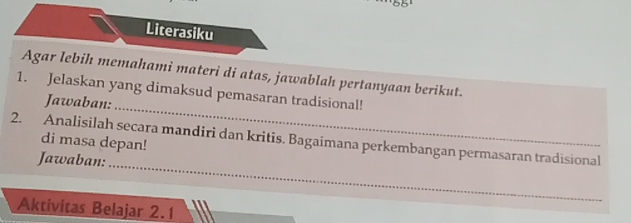 65°
Literasiku 
Agar lebih memahami materi di atas, jawablah pertanyaan berikut. 
_ 
1. Jelaskan yang dimaksud pemasaran tradisional! 
Jawaban: 
2. Analisilah secara mandiri dan kritis. Bagaimana perkembangan permasaran tradisional 
di masa depan! 
Jawaban: 
_ 
Aktivitas Belajar 2.1