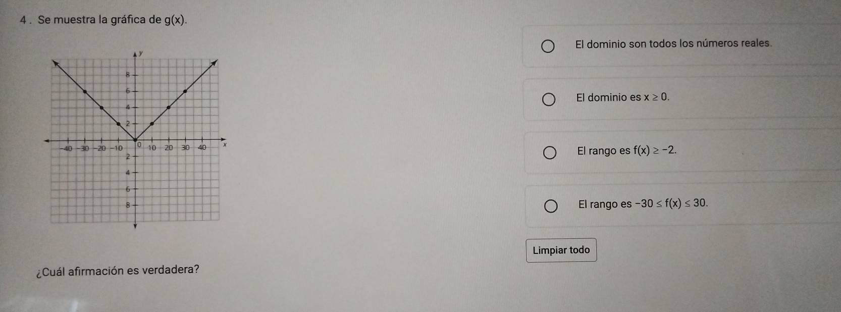 4 . Se muestra la gráfica de g(x).
El dominio son todos los números reales.
El dominio es x≥ 0.
El rango es f(x)≥ -2.
El rango es -30≤ f(x)≤ 30. 
Limpiar todo
¿Cuál afirmación es verdadera?