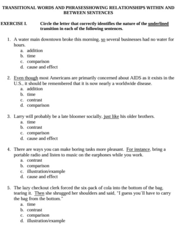 TRANSITIONAL WORDS AND PHRASESSHOWING RELATIONSHIPS WITHIN AND
BETWEEN SENTENCES
EXERCISE I. Circle the letter that correctly identifies the nature of the underlined
transition in each of the following sentences.
1. A water main downtown broke this morning, so several businesses had no water for
hours.
a. addition
b. time
c. comparison
d. cause and effect
2. Even though most Americans are primarily concerned about AIDS as it exists in the
U.S., it should be remembered that it is now nearly a worldwide disease.
a. addition
b. time
c. contrast
d. comparison
3. Larry will probably be a late bloomer socially, just like his older brothers.
a. time
b. contrast
c. comparison
d. cause and effect
4. There are ways you can make boring tasks more pleasant. For instance, bring a
portable radio and listen to music on the earphones while you work.
a. contrast
b. comparison
c. illustration/example
d. cause and effect
5. The lazy checkout clerk forced the six-pack of cola into the bottom of the bag,
tearing it. Then she shrugged her shoulders and said, “I guess you’ll have to carry
the bag from the bottom."
a. time
b. contrast
c. comparison
d. illustration/example