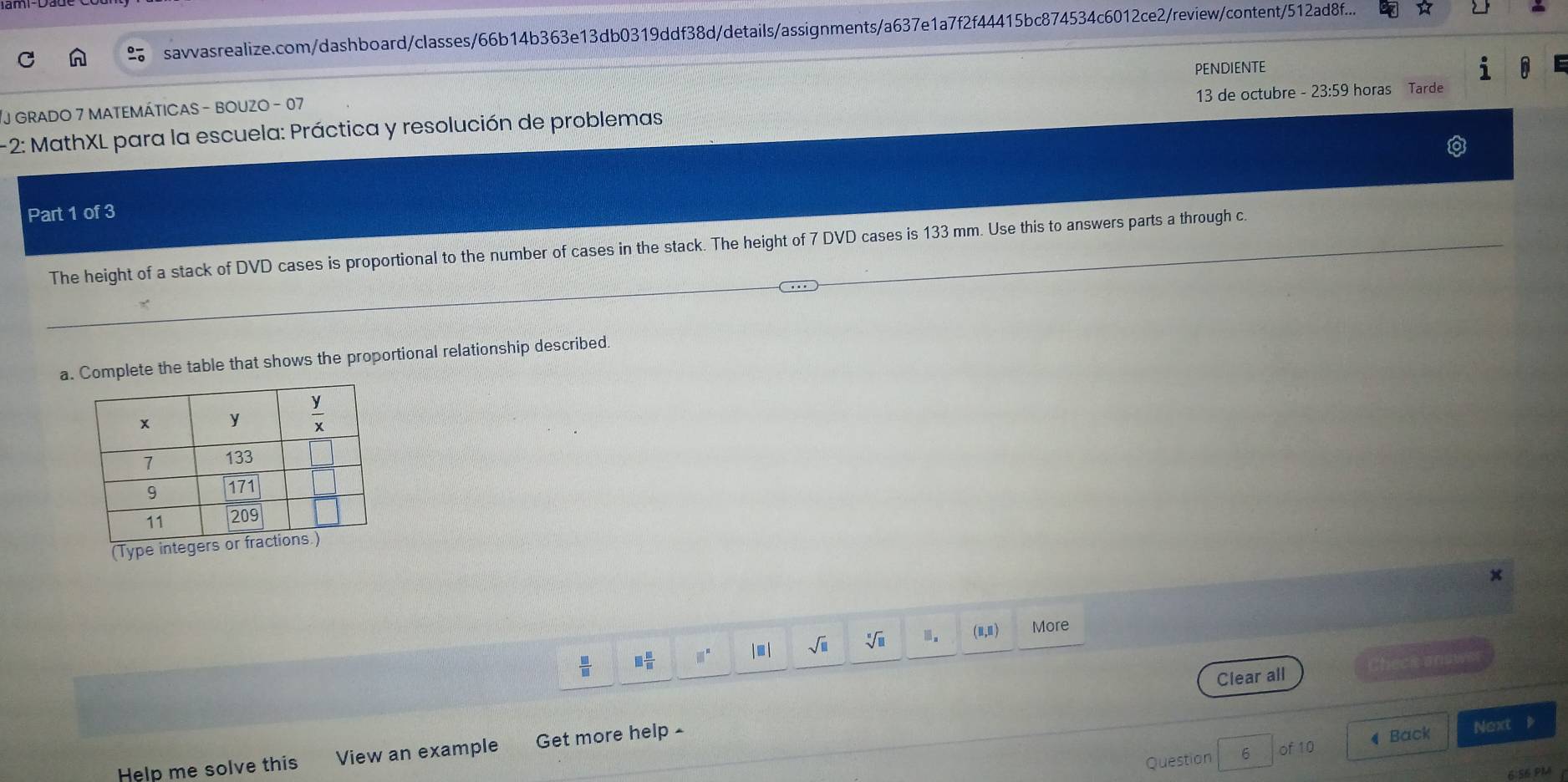 savvasrealize.com/dashboard/classes/66b14b363e13db0319ddf38d/details/assignments/a637e1a7f2f44415bc874534c6012ce2/review/content/512ad8f... ☆
PENDIENTE
J GRADO 7 mATEMÁTICAS - BOUZO - 07
- 2: MathXL para la escuela: Práctica y resolución de problemas 13 de octubre - 23:59 horas Tarde
Part 1 of 3
The height of a stack of DVD cases is proportional to the number of cases in the stack. The height of 7 DVD cases is 133 mm. Use this to answers parts a through c.
a. Complete the table that shows the proportional relationship described.
(Type integers o
 □ /□   □  □ /□   □^n |□ | sqrt(□ ) sqrt[□](□ ) 1. (Ⅱ,Ⅱ) More
Clear all Check answ
Question 6 of 10 ◀ Back Next D
Help me solve this View an example Get more help -
6:S6 PM