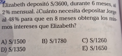 Elizabeth depositó S/3600, durante 6 meses, al
2% mensual. ¿Cuánto necesita depositar Jorge
al 48% para que en 8 meses obtenga los mis.
mos intereses que Elizabeth?
A) S/1500 B) S/1780 C) S/1260
D) S/1350 E) S/1650