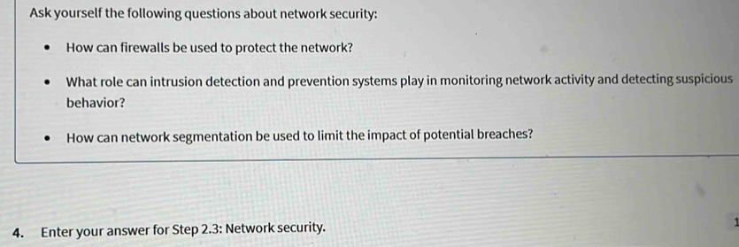 Ask yourself the following questions about network security: 
How can firewalls be used to protect the network? 
What role can intrusion detection and prevention systems play in monitoring network activity and detecting suspicious 
behavior? 
How can network segmentation be used to limit the impact of potential breaches? 
4. Enter your answer for Step 2.3 : Network security.