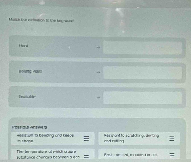 Match the definition to the key word.
Hard
Boiling Point
Insotuble
Possible Answers
Resistant to bending and keeps Resistont to scratching, denting
its shape. and cutting.
The temperature at which a pure
substance changes between a gas Easily dented, moulded or cut.