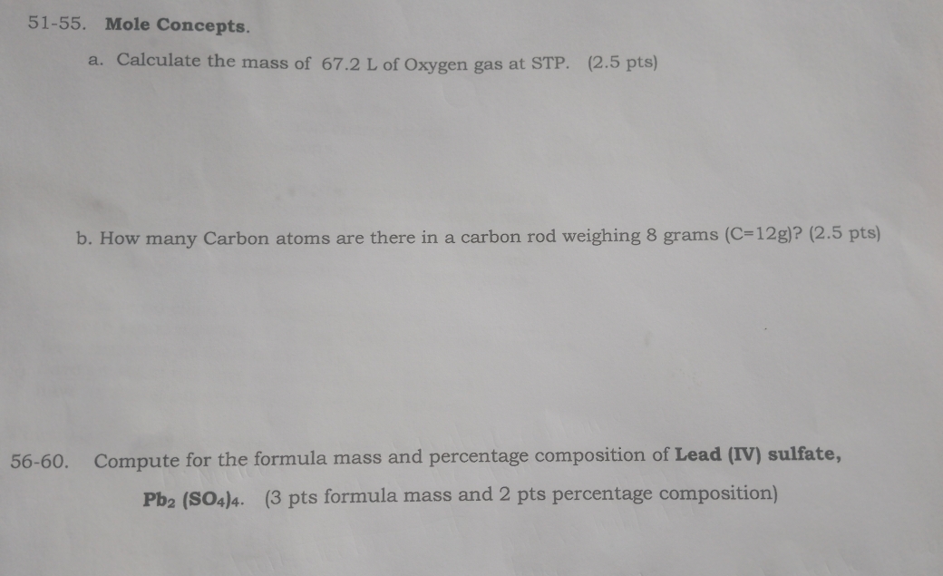 51-55. Mole Concepts. 
a. Calculate the mass of 67.2 L of Oxygen gas at STP. (2.5 pts) 
b. How many Carbon atoms are there in a carbon rod weighing 8 grams (C=12g) ? (2.5 pts) 
56-60. Compute for the formula mass and percentage composition of Lead (IV) sulfate,
Pb_2(SO_4)_4. (3 pts formula mass and 2 pts percentage composition)