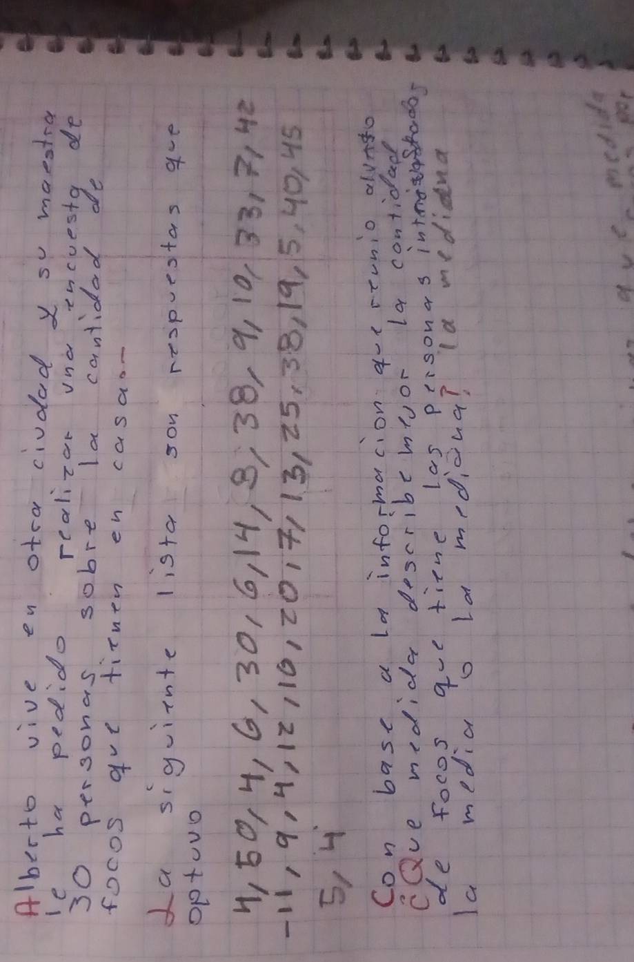 Alberto vive en otra ciudad y s maestra 
le ha pedido realizor una incuesty de
30 personas sobre la cantidad de 
focos gve tithen en casaon 
La siguiinte lista son respuestas ave 
Optouo
1, 50, 4, 6, 30, 6, 14, 8, 38, 9, 10, 33, 3, 42
11, 9, 4, 12116, 2017113, 25, 38, 19, 5, 40, 45
5, 4
Con base a la informacion qutrtunio alvato 
CQve medida describemyor la contidad 
de focos gue tine las personas intnotashados 
Ia media o la medicina? la medidna 
a ve medida