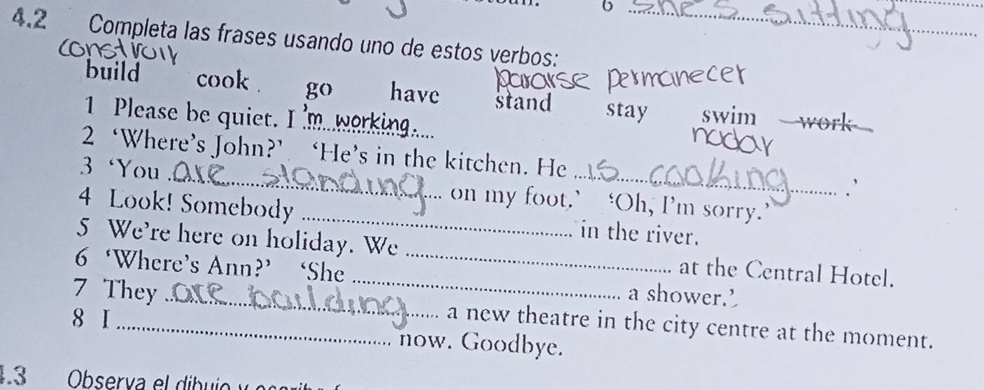 6 
_ 
4.2 Completa las frases usando uno de estos verbos: 
build cook . go have stand stay swim 
1 Please be quiet. I 'm working. 
_ 

2 ‘Where’s John?’ ‘He’s in the kitchen. He ` 
3 ‘You _on my foot.’ ‘Oh, I’m sorry.’ 
4 Look! Somebody _in the river. 
5 We're here on holiday. We at the Central Hotel. 
6 ‘Where’s Ann?’ ‘She __a shower.’ 
8 I 
7 They_ a new theatre in the city centre at the moment. 
now. Goodbye. 
4.3 Observa el dibuio y