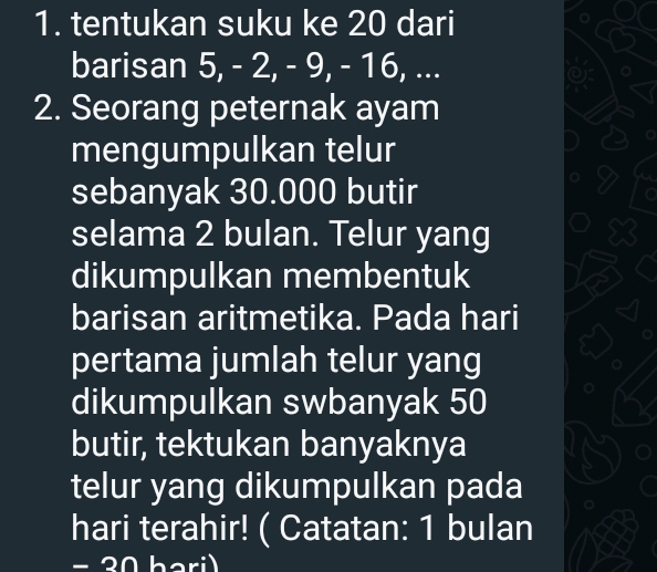 tentukan suku ke 20 dari 
barisan 5, - 2, - 9, - 16, ... 
2. Seorang peternak ayam 
mengumpulkan telur 
sebanyak 30.000 butir 
selama 2 bulan. Telur yang 
dikumpulkan membentuk 
barisan aritmetika. Pada hari 
pertama jumlah telur yang 
dikumpulkan swbanyak 50
butir, tektukan banyaknya 
telur yang dikumpulkan pada 
hari terahir! ( Catatan: 1 bulan 
− 30 bari)